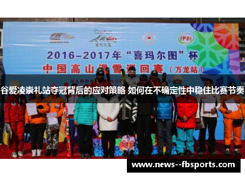 谷爱凌崇礼站夺冠背后的应对策略 如何在不确定性中稳住比赛节奏