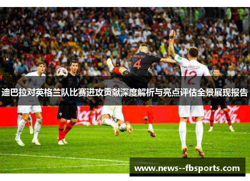 迪巴拉对英格兰队比赛进攻贡献深度解析与亮点评估全景展现报告 迪巴拉对英格兰队比赛进攻贡献深度解析与亮点评估全景展现报告