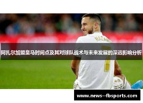 阿扎尔加盟皇马时间点及其对球队战术与未来发展的深远影响分析