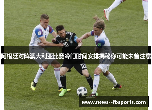 阿根廷对阵澳大利亚比赛冷门时间安排揭秘你可能未曾注意